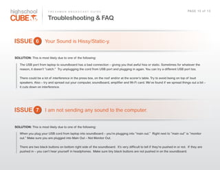 F R E S H M A N    B R O A D C A S T    G U I D E                                                                                PAG E    1 0    o f    1 3

                              Troubleshooting & FAQ


ISSUE 6                    Your  Sound  is  Hissy/Static-­y.  


SOLUTION: This  is  most  likely  due  to  one  of   the  following:

    The  USB  port  from  laptop  to  soundboard  has  a  bad  connection  –  giving  you  that  awful  hiss  or  static.  Sometimes  for  whatever  the  
    reason,  it  doesn’t  “catch.”    Try  unplugging  the  cord  from  USB  port  and  plugging  in  again.  You  can  try  a  different  USB  port  too.

    There  could  be  a  lot  of   interference  in  the  press  box,  on  the  roof   and/or  at  the  scorer’s  table.  Try  to  avoid  being  on  top  of   loud  
    speakers.  Also  –  try  and  spread  out  your  computer,  soundboard,  amplifier  and  Wi-­Fi  card.  We’ve  found  if   we  spread  things  out  a  bit  –  
    it  cuts  down  on  interference.




ISSUE 7                    I  am  not  sending  any  sound  to  the  computer.


SOLUTION: This  is  most  likely  due  to  one  of   the  following:

    When  you  plug  your  USB  cord  from  laptop  into  soundboard  –  you’re  plugging  into  “main  out.”    Right  next  to  “main  out”  is  “monitor  
    out.”  Make  sure  you  are  plugged  into  Main  Out  –  Not  Monitor  Out.  

    There  are  two  black  buttons  on  bottom  right  side  of   the  soundboard.    It’s  very  difficult  to  tell  if   they’re  pushed  in  or  not.    If   they  are  
    pushed  in  –  you  can’t  hear  yourself   in  headphones.    Make  sure  tiny  black  buttons  are  not  pushed  in  on  the  soundboard.    
 