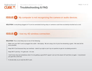 F R E S H M A N    B R O A D C A S T    G U I D E                                                                         PAG E    1 1    o f    1 3

                                 Troubleshooting & FAQ


ISSUE 8                      My  computer  is  not  recognizing  the  camera  or  audio  devices.


SOLUTION: Is  everything  plugged  in?  It  can  be  overlooked  during  setup  or  someone  could  have  accidently  knocked  out  a  cord.  




ISSUE 9 I  lost  my  4G  wireless  connection.

SOLUTION: This  is  most  likely  due  to  one  of   the  following:

    Make  sure  your  Wi-­Fi  card  is  plugged  into  outlet  –  Not  laptop.    We  are  using  a  lot  of   juice  live-­streaming  a  game.    We  need  all  the  
    juice  possible.

    Keep  Wi-­Fi  Cool  because  they  can  overheat  –  stand  it  up  right  or  put  it  up  on  quarters  to  get  air  circulating  around  it.    

    Keep  Wi-­Fi  card  dry.    If   it  gets  wet  –  it’s  over.

    I  don’t  know  why,  but  sometimes  when  I’m  not  getting  a  good  Wi-­Fi  signal  I  can  turn  the  airport  off   and  then  on  again.    I  recommend  
    you  give  this  a  shot  too.  

    If   all  else  fails,  try  to  reset  the  Wi-­Fi  card.  
 