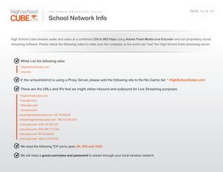 F R E S H M A N    B R O A D C A S T    G U I D E                                                                   PAG E    1 2    o f    1 3

                              School Network Info


High  School  Cube  streams  audio  and  video  at  a  combined  224 to 992 kbps  using  Adobe Flash Media Live Encoder and  our  proprietary  social  
streaming  software.  Please  check  the  following  notes  to  make  sure  the  computer  at  the  event  can  "see"  the  High  School  Cube  streaming  server.  




       White  List  the  following  sites:    
      *.HighSchoolCube.com
      *.envolve

       If   the  school/district  is  using  a  Proxy  Server,  please  add  the  following  site  to  the  No  Cache  list:  *.HighSchoolCube.com

       These  are  the  URLs  and  IPs  that  we  might  utilize  inbound  and  outbound  for  Live  Streaming  purposes:
      *.highschoolcube.com
      *.hscube.com
      *.thecube.com
      *.envolve.com
      www.highschoolcube.com:  50.19.246.62
      stream.highschoolcube.com:  184.73.218.210
      c.hscube.com:  216.137.35.127
      v.hscube.com:  204.246.177.244
      f.hscube.com:  50.19.246.62
      s.hscube.com:  184.73.218.210

       We  need  the  following  TCP  ports  open:  80, 554 and 1935

       We  will  need  a  guest username and password  to  stream  through  your  local  wireless  network.  
 