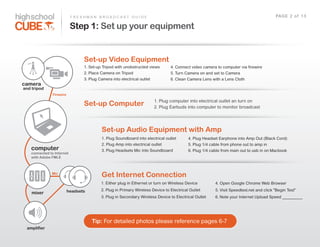 F R E S H M A N    B R O A D C A S T    G U I D E                                                                                 PAG E    2    o f    1 3

                           Step 1: Set up your equipment


                                   Set-­up Video Equipment
                                   1.  Set-­up  Tripod  with  unobstructed  views         4.  Connect  video  camera  to  computer  via  firewire
                                   2.  Place  Camera  on  Tripod                          5.  Turn  Camera  on  and  set  to  Camera
                                   3.  Plug  Camera  into  electrical  outlet             6.  Clean  Camera  Lens  with  a  Lens  Cloth
camera
and tripod
               Firewire
                                                                                1.  Plug  computer  into  electrical  outlet  an  turn  on
                                   Set-­up Computer                             2.  Plug  Earbuds  into  computer  to  monitor  broadcast




                                               Set-­up Audio Equipment with Amp
                                               1.  Plug  Soundboard  into  electrical  outlet         4.  Plug  Headset  Earphone  into  Amp  Out  (Black  Cord)
                                               2.  Plug  Amp  into  electrical  outlet                5.  Plug  1/4  cable  from  phone  out  to  amp  in
   computer                                    3.  Plug  Headsets  Mic  into  Soundboard              6.  Plug  1/4  cable  from  main  out  to  usb  in  on  Macbook
   connected to Internet
   with Adobe FMLE



              Mic
                                               Get Internet Connection
                                              1.  Either  plug  in  Ethernet  or  turn  on  Wireless  Device           4.  Open  Google  Chrome  Web  Browser
                          headsets            2.  Plug  in  Primary  Wireless  Device  to  Electrical  Outlet          5.  Visit  Speedtest.net  and  click  "Begin  Test"
    mixer
                                              3.  Plug  in  Secondary  Wireless  Device  to  Electrical  Outlet        6.  Note  your  Internet  Upload  Speed  __________




                                        Tip:  For  detailed  photos  please  reference  pages  6-­7
 amplifier
 