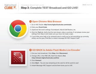 F R E S H M A N    B R O A D C A S T    G U I D E                                                                    PAG E    4    o f    1 3

Step 3: Complete TEST Broadcast and GO LIVE!



                  A    Open Chrome Web Browser
                  1.  Go  to  HSC  Studio:  http://www.highschoolcube.com/studio
                  2.  Enter  your  Event Code
                  3.  (Optional)  Set  event  settings:  Scoreboard,  Add  &  Edit  Rosters,  etc.
                  4.  Click  the  Test tab.  Verify  that  the  test  stream  video  is  working.  If   not  please  review  your  
                          settings  from  Step  2  and  made  sure  you  have  not  made  a  typo.
                  5.  If   you’d  like  more  help  or  for  someone  else  to  verify  you’ve  set  everything  up  correctly,  
                          simply  use  the  gray  Chat  Box  to  instant  message  the  HSC  Support  staff.




                  B    GO BACK to Adobe Flash Media Live Encoder
                  1.  End  your  test  broadcast.  Click  Stop,  then  Disconnect
                  2.  Change  URL  in  the  FMS  URL  field  from  /test  to  /live
                          rtmp://stream.highschoolcube.com/live
                  3.  Click  Connect
                  4.  Click  Start –  You  are  now  streaming  to  the  web  for  all  the  world  to  see!
                  5.  Instant  Message  HSC  Support  and  let  them  know  you’re  LIVE
 