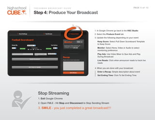 F R E S H M A N    B R O A D C A S T    G U I D E                                                                 PAG E    5    o f    1 3

Step 4: Produce Your Broadcast



                                                               1.  In  Google  Chrome  go  back  to  the  HSC Studio
                                                               2.  Select  the  Produce Event  tab
                                                               3.  Update  the  following  depending  on  your  event:
                                                                  Keep Score:  Select  Pull  Down  Scoreboard  Template  
                                                                  to  Keep  Score
                                                                  Monitor:  Select  None,  Video  or  Audio  to  select  
                                                                  monitoring  preference
                                                                  Play Ads:  Use  Video  Mixer  to  Que  Ads  and  Play  
                                                                  During  Broadcast
                                                                  Live Reads:  Click  when  announcer  reads  to  track  live  
                                                                  reads

                                                               4.  When  you  are  done  with  your  broadcast:
                                                                  Enter a Recap:  Simple  description  about  event
                                                                  Set Ending Time: Click  To  Set  Ending  Time.




     Stop Streaming
     1.  Exit  Google  Chrome
     2.  Open  FMLE  -­  Hit  Stop  and  Disconnect  to  Stop  Sending  Stream

     3.  SMILE  -­  you  just  completed  a  great  broadcast!!!
 
