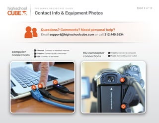 F R E S H M A N    B R O A D C A S T    G U I D E                                                         PAG E    6    o f    1 3

              Contact Info & Equipment Photos


                         Questions? Comments? Need personal help?
                          Email  support@highschoolcube.com  or  call  312.445.8534




              A     Ethernet. Connect  to  establish  Internet.
computer      B     Firewire. Connect  to  HD  camcorder.             HD camcorder   B   Firewire. Connect  to  computer.
connections   C     USB.  Connect  to  the  mixer.                    connections    D   Power. Connect  to  power  outlet.




                                                                                                      B
                                           C
                       B
              A




                                                                                                        D
 