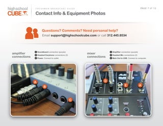 F R E S H M A N    B R O A D C A S T    G U I D E                                                      PAG E    7    o f    1 3

              Contact Info & Equipment Photos


                       Questions? Comments? Need personal help?
                        Email  support@highschoolcube.com  or  call  312.445.8534




              A   Soundboard connection  (purple)                               A   Amplifier connection  (purple)
amplifier     B   Headset Earphone connections  (2)
                                                                  mixer         D   Headset Mic connections  (2)
connections   C   Power.  Connect  to  outlet.
                                                                  connections   E   Main Out to USB.  Connect  to  computer.




              A                                                             D
                          B                                                                       E                  A



                                                       C
 