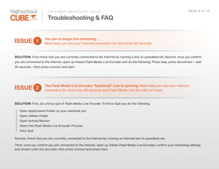 F R E S H M A N    B R O A D C A S T    G U I D E                                                                  PAG E    8    o f    1 3

                            Troubleshooting & FAQ


                         You are no longer live streaming.
ISSUE 1                  Most  likely  you  lost  your  Internet  connection  for  more  than  60  seconds.



SOLUTION: First  check  that  you  are  currently  connected  to  the  Internet  by  running  a  test  on  speedtest.net.  Second,  once  you  confirm  
you  are  connected  to  the  Internet,  open  up  Adobe  Flash  Media  Live  Encoder  and  do  the  following:  Press  stop,  press  disconnect  –  wait  
30  seconds  –  then  press  connect  and  start.    




                         The Flash Media Live Encoder “beachball” icon is spinning. Most  likely  you  lost  your  Internet  
ISSUE 2                  connection  for  more  than  60  seconds  and  Flash  Media  Live  Encoder  is  frozen.



SOLUTION: First,  do  a  force  quit  of   Flash  Media  Live  Encoder.  To  Force  Quit  you  do  the  following:  

    Open  Applications  Folder  on  your  macbook  pro
    Open  Utilities  Folder  
    Open  Activity  Monitor
    Select  the  Flash  Media  Live  Encoder  Process  
    Click  Quit

Second,  check  that  you  are  currently  connected  to  the  Internet  by  running  an  Internet  test  on  speedtest.net.    

Third,  once  you  confirm  you  are  connected  to  the  internet,  open  up  Adobe  Flash  Media  Live  Encoder,  confirm  your  streaming  settings  
and  stream  code  are  accurate,  then  press  connect  and  press  start.    
 