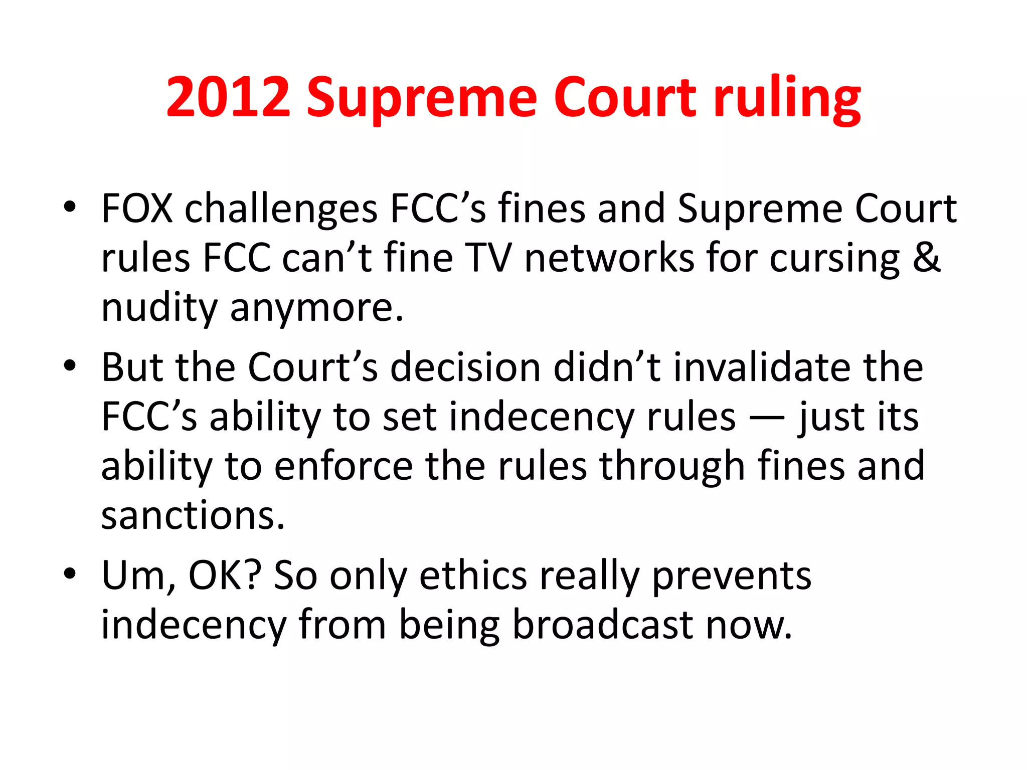 2012 Supreme Court ruling
• FOX challenges FCC’s fines and Supreme Court
rules FCC can’t fine TV networks for cursing &
nudity anymore.
• But the Court’s decision didn’t invalidate the
FCC’s ability to set indecency rules — just its
ability to enforce the rules through fines and
sanctions.
• Um, OK? So only ethics really prevents
indecency from being broadcast now.
 