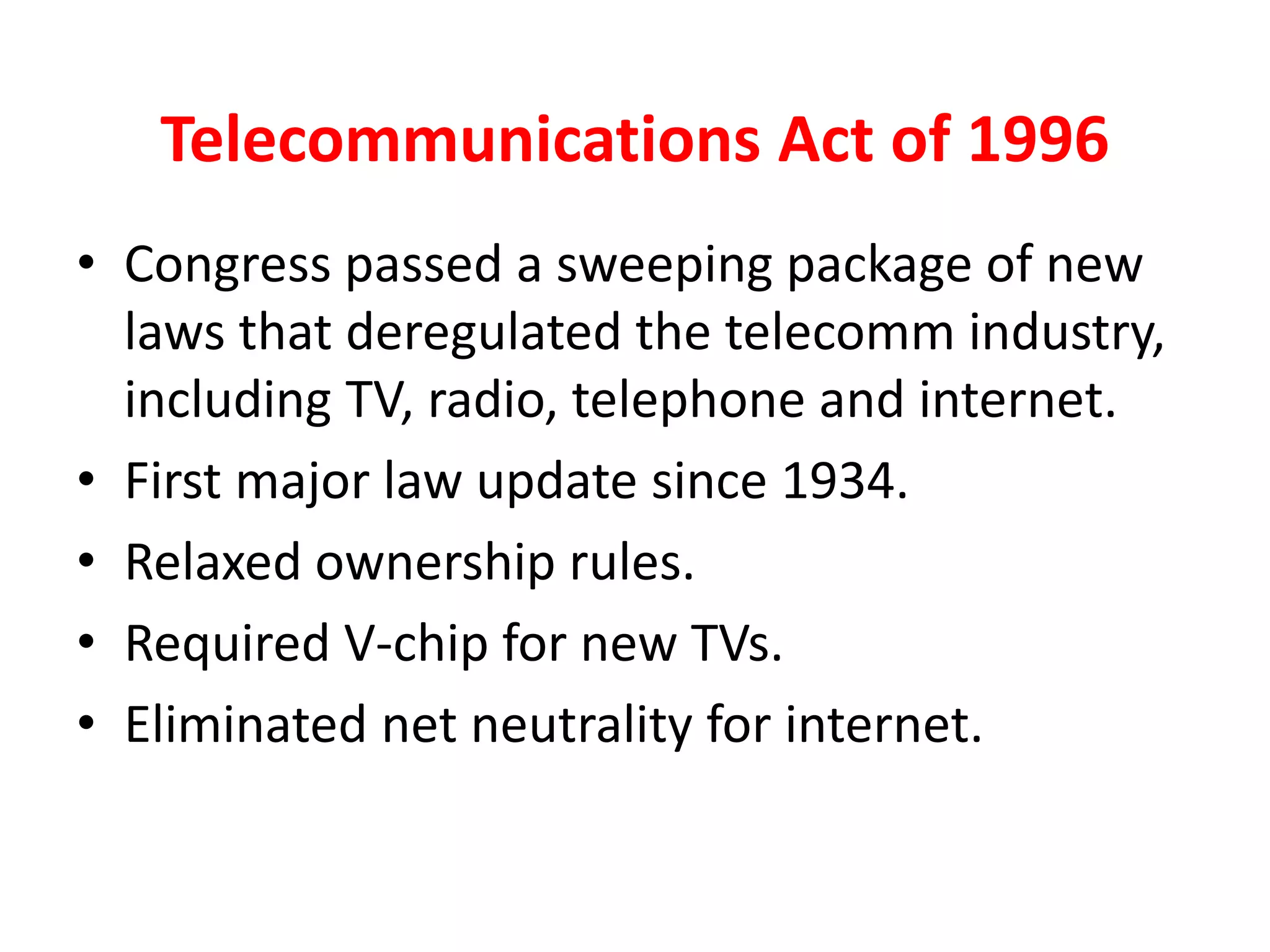 Telecommunications Act of 1996
• Congress passed a sweeping package of new
laws that deregulated the telecomm industry,
including TV, radio, telephone and internet.
• First major law update since 1934.
• Relaxed ownership rules.
• Required V-chip for new TVs.
• Eliminated net neutrality for internet.
 