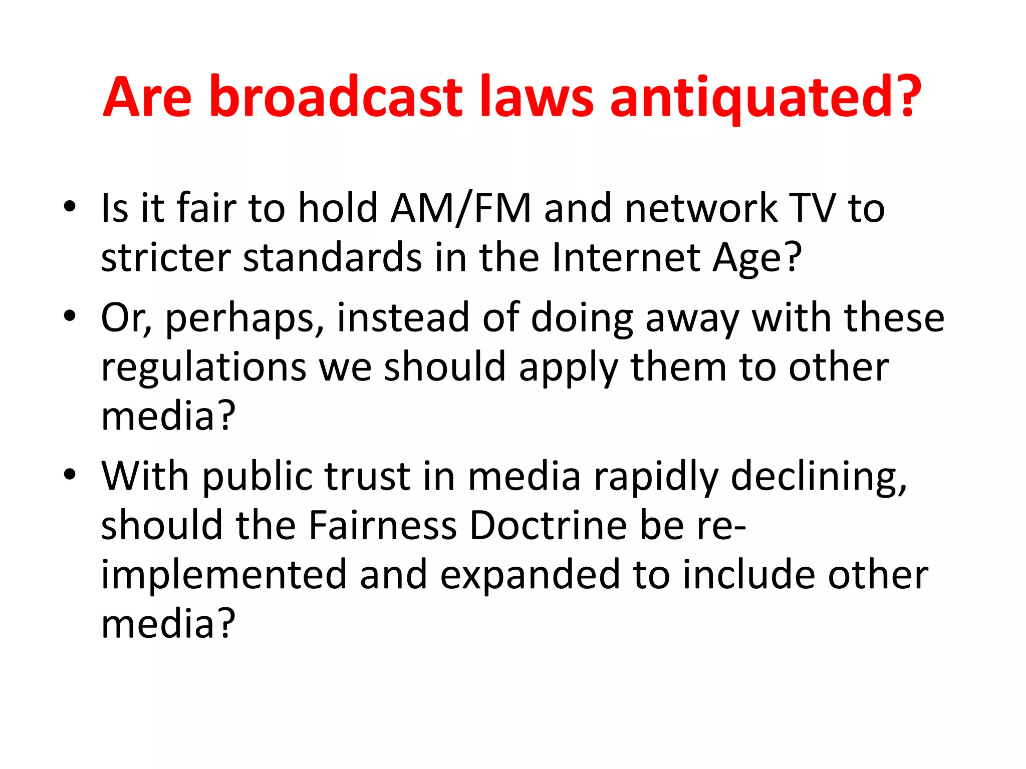 Are broadcast laws antiquated?
• Is it fair to hold AM/FM and network TV to
stricter standards in the Internet Age?
• Or, perhaps, instead of doing away with these
regulations we should apply them to other
media?
• With public trust in media rapidly declining,
should the Fairness Doctrine be re-
implemented and expanded to include other
media?
 