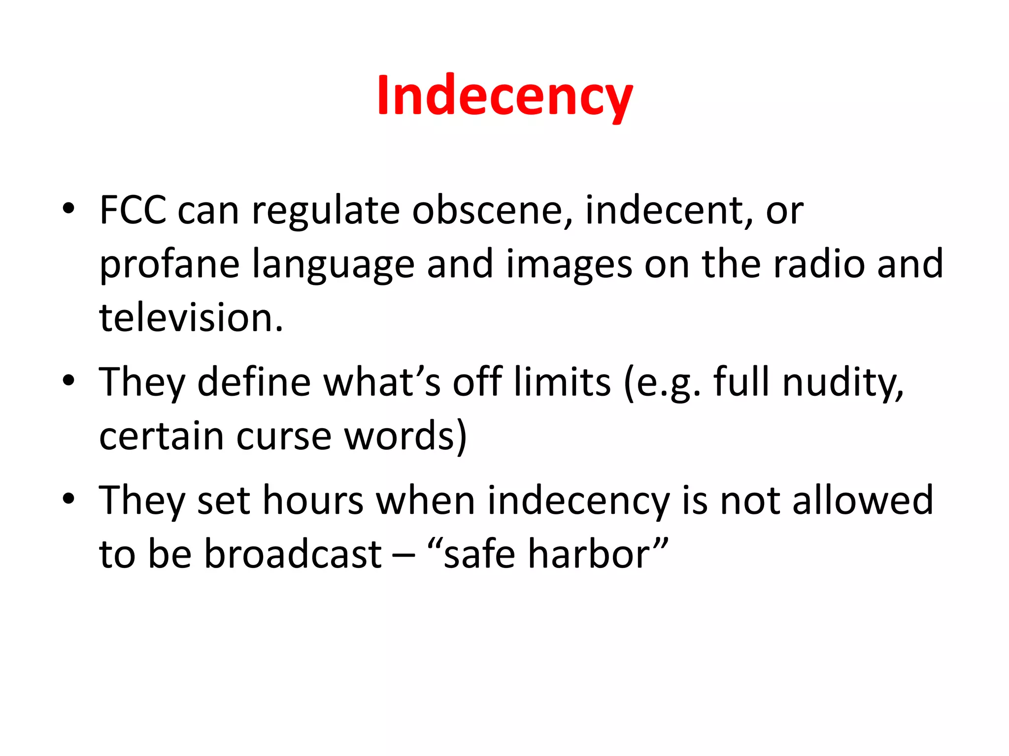 Indecency
• FCC can regulate obscene, indecent, or
profane language and images on the radio and
television.
• They define what’s off limits (e.g. full nudity,
certain curse words)
• They set hours when indecency is not allowed
to be broadcast – “safe harbor”
 