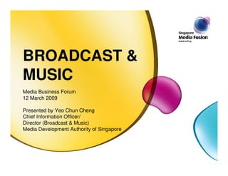 BROADCAST &
MUSIC
Media Business Forum
12 March 2009

Presented by Yeo Chun Cheng
Chief Information Officer/
Director (Broadcast & Music)
Media Development Authority of Singapore
 