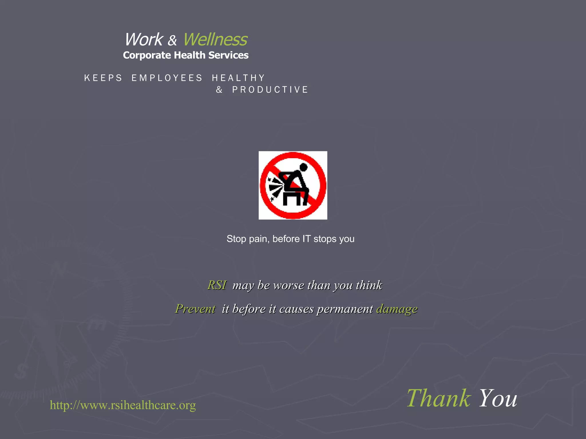 Thank  You Stop pain, before IT stops you K E E P S  E M P L O Y E E S  H E A L T H Y  &  P R O D U C T I V E RSI   may be worse than you think  Prevent   it before it causes permanent  damage  http:// www.rsihealthcare.org Work  &   Wellness Corporate Health Services 