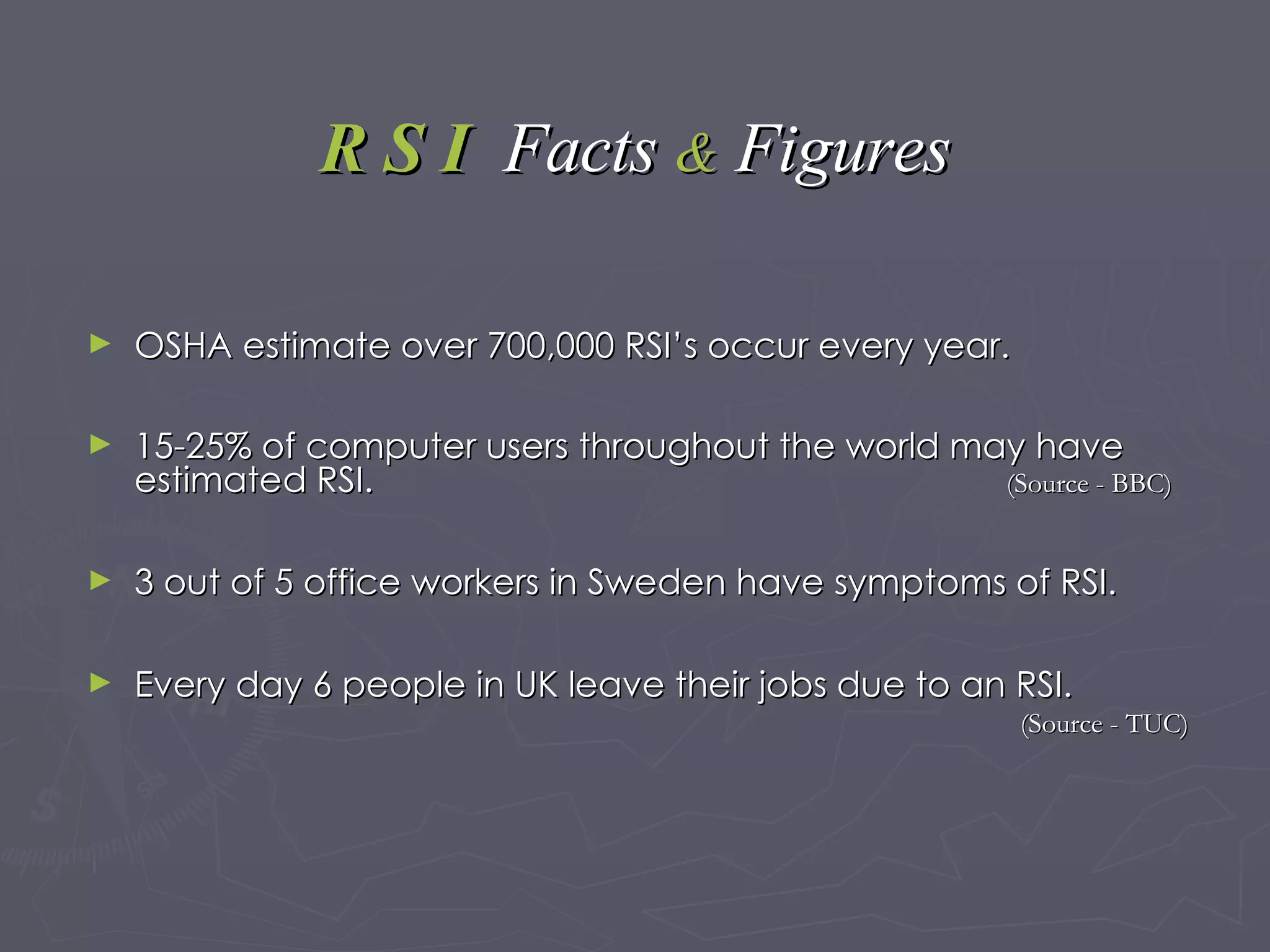 R S I  Facts   &   Figures OSHA estimate over 700,000 RSI’s occur every year. 15-25% of computer users throughout the world may have estimated RSI.  (Source - BBC) 3 out of 5 office workers in Sweden have symptoms of RSI. Every day 6 people in UK leave their jobs due to an RSI. (Source - TUC) 