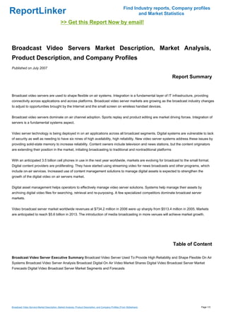 Find Industry reports, Company profiles
ReportLinker                                                                                                     and Market Statistics
                                              >> Get this Report Now by email!



Broadcast Video Servers Market Description, Market Analysis,
Product Description, and Company Profiles
Published on July 2007

                                                                                                                               Report Summary


Broadcast video servers are used to shape flexible on air systems. Integration is a fundamental layer of IT infrastructure, providing
connectivity across applications and across platforms. Broadcast video server markets are growing as the broadcast industry changes
to adjust to opportunities brought by the Internet and the small screen on wireless handset devices.


Broadcast video servers dominate on air channel adoption. Sports replay and product editing are market driving forces. Integration of
servers is a fundamental systems aspect.


Video server technology is being deployed in on air applications across all broadcast segments. Digital systems are vulnerable to lack
of security as well as needing to have six nines of high availability, high reliability. New video server systems address these issues by
providing solid-state memory to increase reliability. Content owners include television and news stations, but the content originators
are extending their position in the market, initiating broadcasting to traditional and nontraditional platforms


With an anticipated 3.5 billion cell phones in use in the next year worldwide, markets are evolving for broadcast to the small format.
Digital content providers are proliferating. They have started using streaming video for news broadcasts and other programs, which
include on-air services. Increased use of content management solutions to manage digital assets is expected to strengthen the
growth of the digital video on air servers market.


Digital asset management helps operators to effectively manage video server solutions. Systems help manage their assets by
archiving digital video files for searching, retrieval and re-purposing. A few specialized competitors dominate broadcast server
markets.


Video broadcast server market worldwide revenues at $734.2 million in 2006 were up sharply from $513.4 million in 2005. Markets
are anticipated to reach $5.6 billion in 2013. The introduction of media broadcasting in more venues will achieve market growth.




                                                                                                                                Table of Content

Broadcast Video Server Executive Summary Broadcast Video Server Used To Provide High Reliability and Shape Flexible On Air
Systems Broadcast Video Server Analysis Broadcast Digital On Air Video Market Shares Digital Video Broadcast Server Market
Forecasts Digital Video Broadcast Server Market Segments and Forecasts




Broadcast Video Servers Market Description, Market Analysis, Product Description, and Company Profiles (From Slideshare)                    Page 1/3
 
