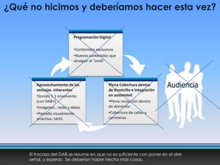 Programación Digital
•Contenidos exclusivos
•Nuevos contenidos que
atraigan al “snob”
Aprovechamiento de las
ventajas inherentes
•Sonido 5.1 envolvente
(con DAB+)
•Imágenes , texto y datos
•Pantalla visualmente
atractiva, táctil.
Plena Cobertura dentro
de domicilio e integración
en automóvil
•Plena recepción dentro
de domicilio
•Cobertura de calles y
carreteras
¿Qué no hicimos y deberíamos hacer esta vez?
El fracaso del DAB se resume en que no es suficiente con poner en el aire
señal, y esperar. Se deberían haber hecho más cosas.
Audiencia
 