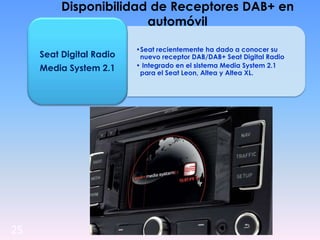 25
Disponibilidad de Receptores DAB+ en
automóvil
•Seat recientemente ha dado a conocer su
nuevo receptor DAB/DAB+ Seat Digital Radio
• Integrado en el sistema Media System 2.1
para el Seat Leon, Altea y Altea XL.
Seat Digital Radio
Media System 2.1
 
