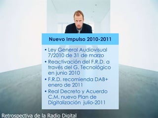 Nuevo Impulso 2010-2011
• Ley General Audiovisual
7/2010 de 31 de marzo
• Reactivación del F.R.D. a
través del G. Tecnológico
en junio 2010
• F.R.D. recomienda DAB+
enero de 2011
• Real Decreto y Acuerdo
C.M. nuevo Plan de
Digitalización julio-2011
Retrospectiva de la Radio Digital
 