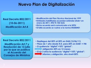 7
Nuevo Plan de Digitalización
•Modificación del Plan Técnico Nacional de 1999
•Entidades habilitadas acuerdan estándar (Dab+ en
enero de 2011, ETSI TS 102 563)
•Dicho acuerdo será comunicado a la SETSI
•Si falta acuerdo se vuelve a la norma EN300401
Real Decreto 802/2011
(10-06-2011)
Modificación Art.4
• Repliegue del 50% al 20% en DAB (15/06/11)
• Plazo de 1 año desde R.D. para 20% en DAB+ = FM
• Si audiencia “digital”>10% “global”:
• obligación 50% en 12 meses
• Si en 3 años la audiencia “digital”<10% “global”:
• informe y obligación, otro nivel<50%
Real Decreto 802/2011
Modificación Art.7 y
Resolución de 13 julio
por la que se publica
el Acuerdo del
Consejos de Ministros
 