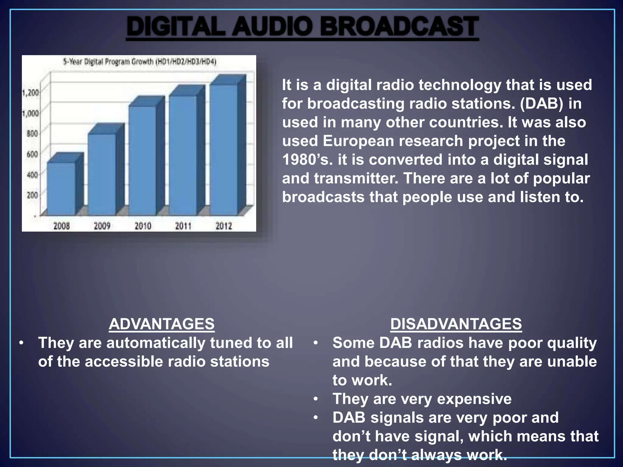 It is a digital radio technology that is used
for broadcasting radio stations. (DAB) in
used in many other countries. It was also
used European research project in the
1980’s. it is converted into a digital signal
and transmitter. There are a lot of popular
broadcasts that people use and listen to.
DISADVANTAGES
• Some DAB radios have poor quality
and because of that they are unable
to work.
• They are very expensive
• DAB signals are very poor and
don’t have signal, which means that
they don’t always work.
ADVANTAGES
• They are automatically tuned to all
of the accessible radio stations
 