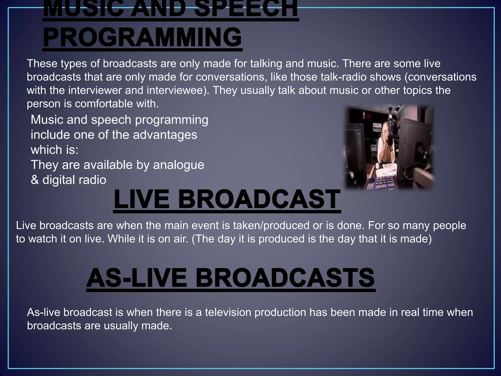 These types of broadcasts are only made for talking and music. There are some live
broadcasts that are only made for conversations, like those talk-radio shows (conversations
with the interviewer and interviewee). They usually talk about music or other topics the
person is comfortable with.
Music and speech programming
include one of the advantages
which is:
They are available by analogue
& digital radio
Live broadcasts are when the main event is taken/produced or is done. For so many people
to watch it on live. While it is on air. (The day it is produced is the day that it is made)
As-live broadcast is when there is a television production has been made in real time when
broadcasts are usually made.
 