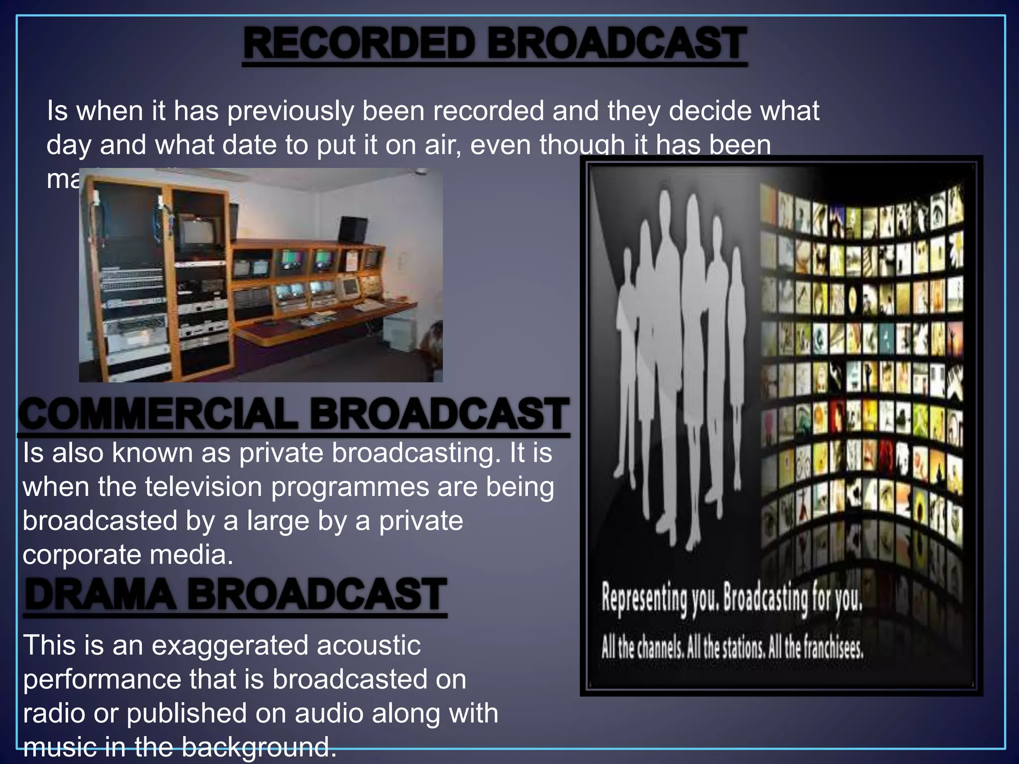 Is when it has previously been recorded and they decide what
day and what date to put it on air, even though it has been
made earlier.
Is also known as private broadcasting. It is
when the television programmes are being
broadcasted by a large by a private
corporate media.
This is an exaggerated acoustic
performance that is broadcasted on
radio or published on audio along with
music in the background.
 