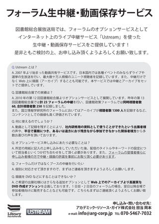 フォーラム生中継 動画保存サービス
        ・
 図書館総合展放送局では、フォーラムのオプションサービスとして
   インターネット上のライブ中継サービス「Ustream」を使った
           生中継・動画保存サービスをご提供しています！
 是非ともご検討の上、お申し込み頂くようよろしくお願い致します。


Q. Ustream とは？
A. 2007 年より始まった動画共有サービスです。日本国内では各種イベントのみならずライブや
選挙の生放送を行い、最大数十万人規模のユニーク視聴者を記録しています。また、中継だけで
なく Web 上に録画（アーカイブ）することも可能です。本サービスでは中継とアーカイブをセッ
トでご提供しています。

Q. 図書館総合展での実績は？
A. 2010 年の第 12 回図書館総合展よりオプションサービスとして展開しています。昨年の第 13
回図書館総合展では計 23 フォーラムの中継を行い、図書館政策フォーラムでは同時視聴者数
60, 合計視聴者数 250 を記録しました。
また、国立情報学研究所のフォーラムにおいてはアーカイブが視聴者数 1300 人を記録するなど、
コンテンツとしての価値も高く評価されています。

Q. 何に使えるのでしょうか？
A. 動画として記録を残すことにより、社内研修用の資料として使うことができたという出展者様
の声や、平日で業務につき、あるいは遠方におり残念ながら参加できなかった関係者様方から多
数お喜びの声を頂いております。

Q. オプションサービス申し込みにあたり必要なことは？
A. 所定の用紙に記入の上申し込みをしていただいた後、配信のタイトルやキーワードの設定につ
いて担当者といくつか打ち合わせをして頂く必要があります。また、フォーラムの登壇者様らに
申し込み者様の方で中継・録画の許諾を事前にお取り頂く必要があります。

Q. フォーラムだけではなくブースの中継を行いたい
A. 個別に対応させて頂きますので、まずはご連絡を頂きますようよろしくお願いします。

Q. 録画を DVD などにすることはできないか？
A. ご希望の出展社様にはさらなる追加オプションとして Web 上でのアーカイブより高画質な
DVD 作成オプションを企画しております。1 日目・2 日目のフォーラムの場合、翌日以降会場で
参加者様向けに販売することなども可能です。こちらもまずはご連絡頂くようよろしくお願い致
します。

                                    申し込み 問い合わせ先
                                        ・      ：
                        アカデミ ク リソース ガイ
                            ッ ・    ・ ド株式会社 担当 岡本
                     e-mail: info@arg-corp.jp TEL: 070-5467-7032
 