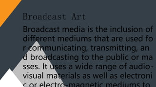 Broadcast media is the inclusion of
different mediums that are used fo
r communicating, transmitting, an
d broadcasting to the public or ma
sses. It uses a wide range of audio-
visual materials as well as electroni
Broadcast Art
 