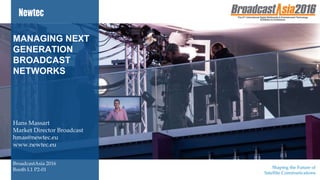 Shaping the Future of
Satellite CommunicationsNewtec proprietary – Unrestricted
MANAGING NEXT
GENERATION
BROADCAST
NETWORKS
Hans Massart
Market Director Broadcast
hmas@newtec.eu
www.newtec.eu
BroadcastAsia 2016
Booth L1 P2-01
 