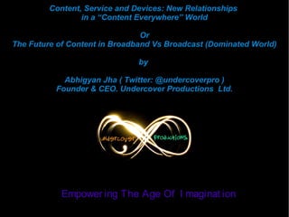 Content, Service and Devices: New Relationships
in a “Content Everywhere” World
Or
The Future of Content in Broadband Vs Broadcast (Dominated World)
by
Abhigyan Jha ( Twitter: @undercoverpro )
Founder & CEO. Undercover Productions Ltd.

Empower ing The Age Of I maginat ion

 