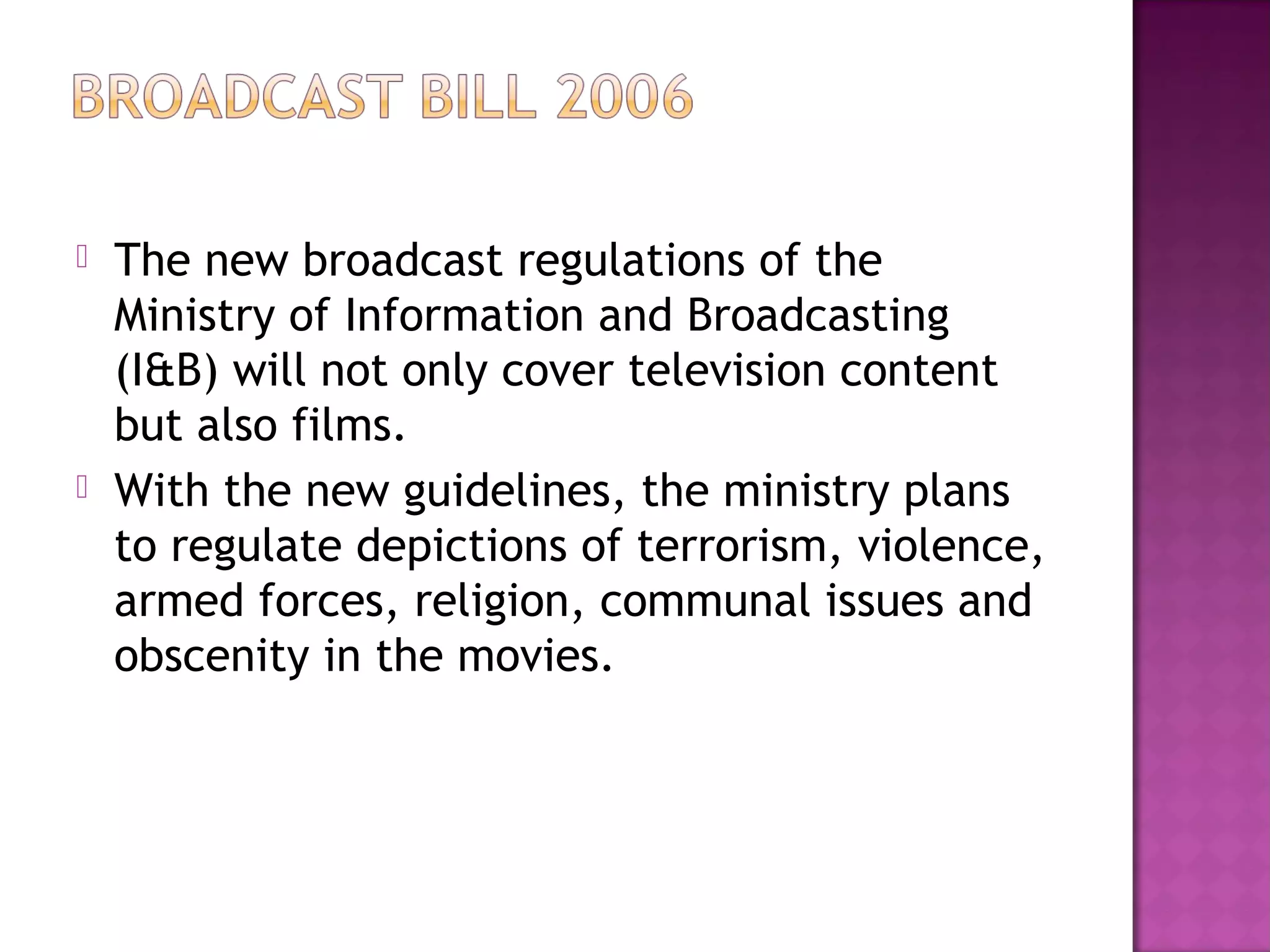    The new broadcast regulations of the
    Ministry of Information and Broadcasting
    (I&B) will not only cover television content
    but also films.
   With the new guidelines, the ministry plans
    to regulate depictions of terrorism, violence,
    armed forces, religion, communal issues and
    obscenity in the movies.
 