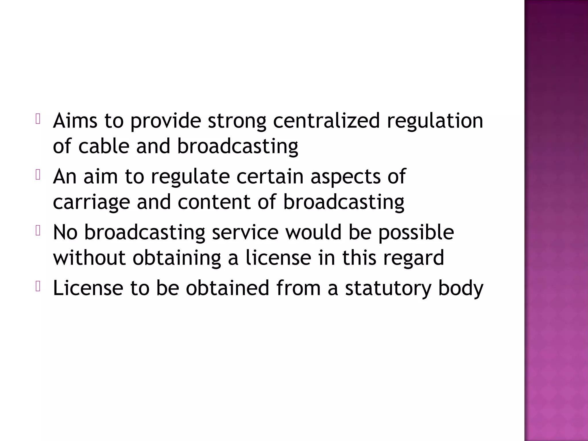    Aims to provide strong centralized regulation
    of cable and broadcasting
   An aim to regulate certain aspects of
    carriage and content of broadcasting
   No broadcasting service would be possible
    without obtaining a license in this regard
   License to be obtained from a statutory body
 