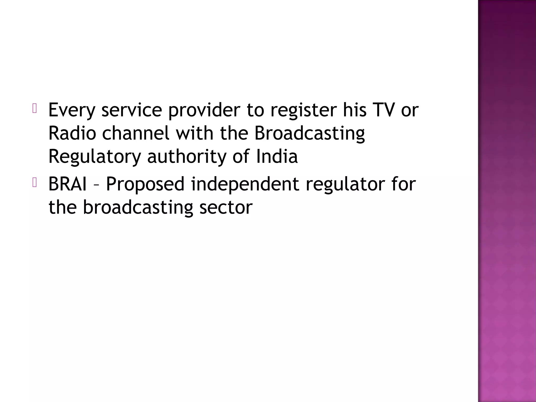    Every service provider to register his TV or
    Radio channel with the Broadcasting
    Regulatory authority of India
   BRAI – Proposed independent regulator for
    the broadcasting sector
 