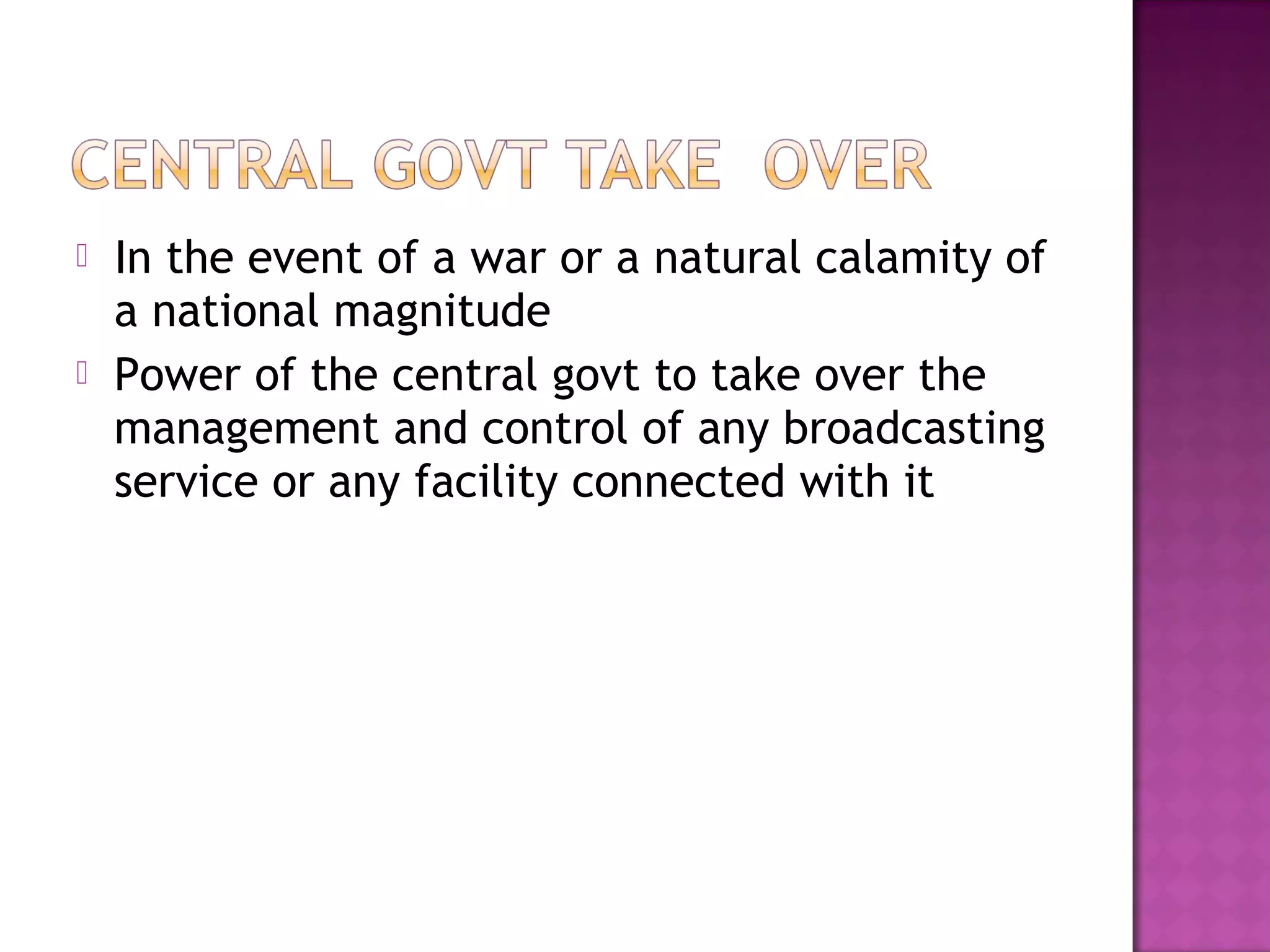    In the event of a war or a natural calamity of
    a national magnitude
   Power of the central govt to take over the
    management and control of any broadcasting
    service or any facility connected with it
 