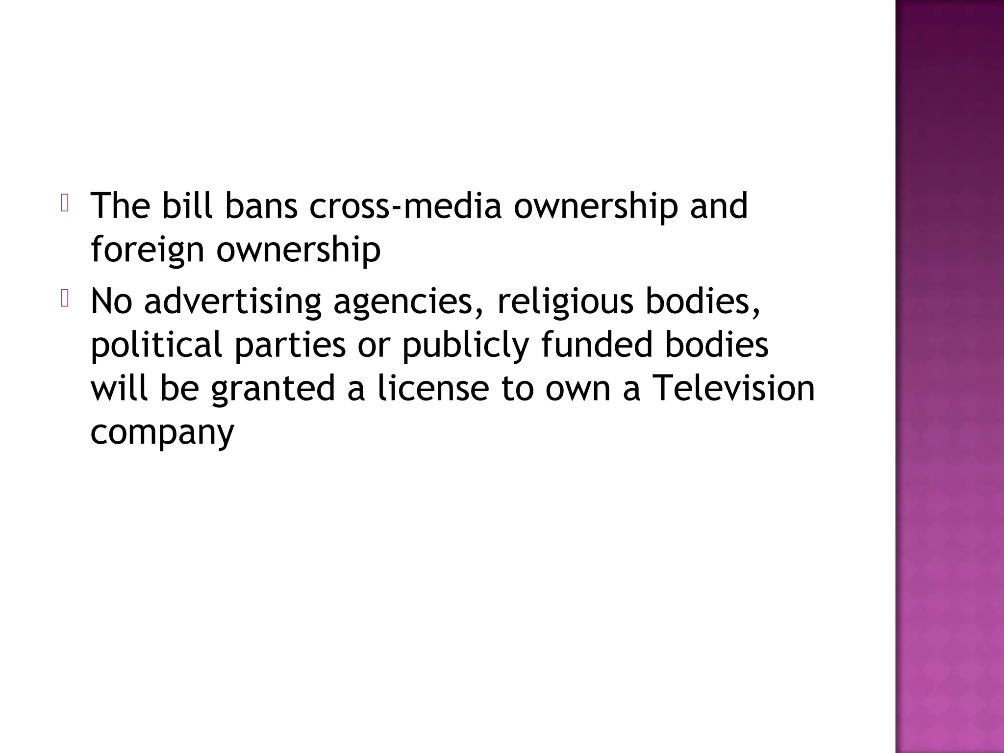   The bill bans cross-media ownership and
    foreign ownership
   No advertising agencies, religious bodies,
    political parties or publicly funded bodies
    will be granted a license to own a Television
    company
 