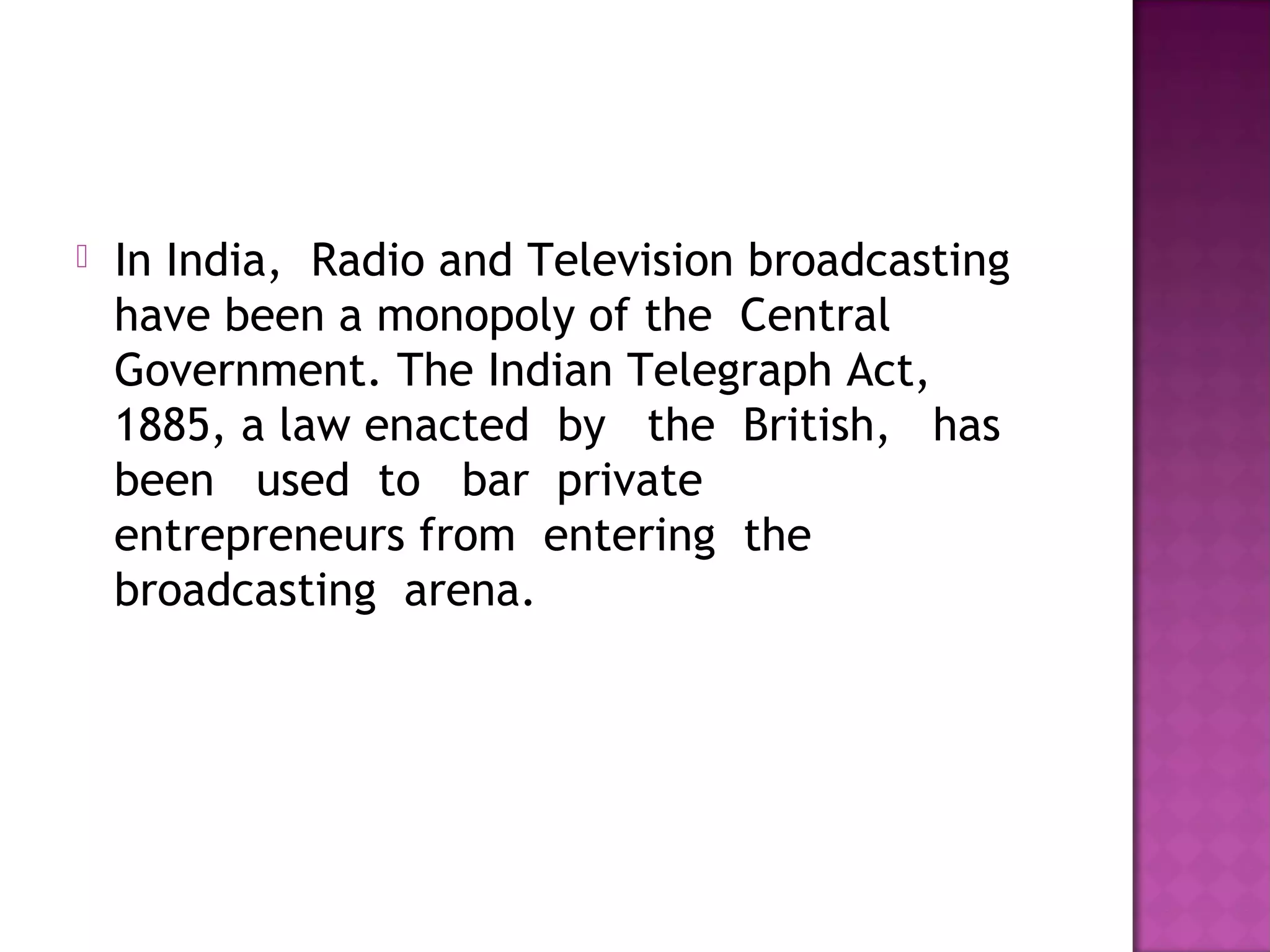    In India,  Radio and Television broadcasting
    have been a monopoly of the  Central
    Government. The Indian Telegraph Act,
    1885, a law enacted  by   the  British,   has 
    been   used  to   bar  private
    entrepreneurs from  entering  the 
    broadcasting  arena.
 
