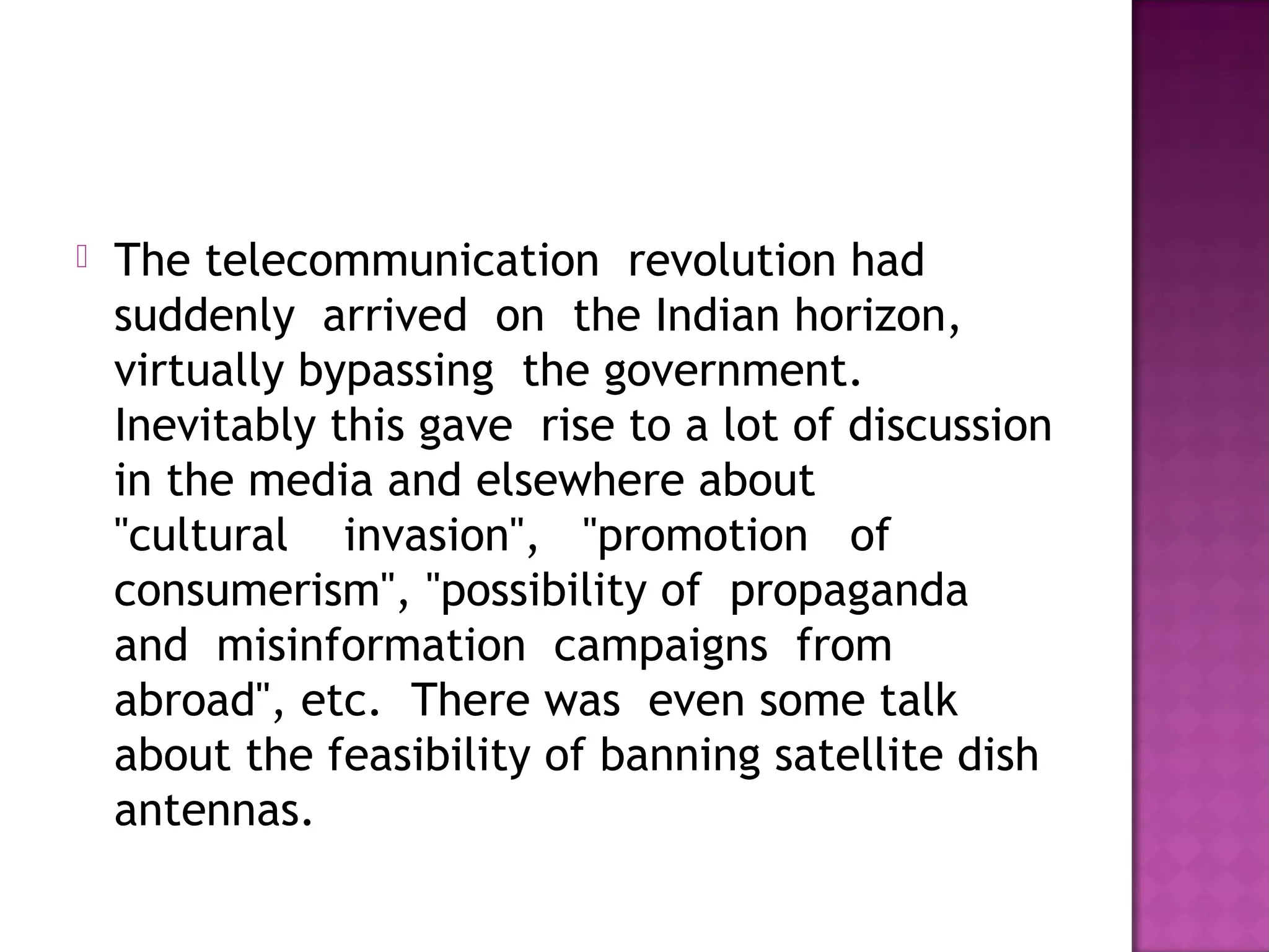    The telecommunication  revolution had 
    suddenly  arrived  on  the Indian horizon, 
    virtually bypassing  the government. 
    Inevitably this gave  rise to a lot of discussion
    in the media and elsewhere about  
    "cultural    invasion",   "promotion   of  
    consumerism", "possibility of  propaganda 
    and  misinformation  campaigns  from
    abroad", etc.  There was  even some talk
    about the feasibility of banning satellite dish
    antennas.
 