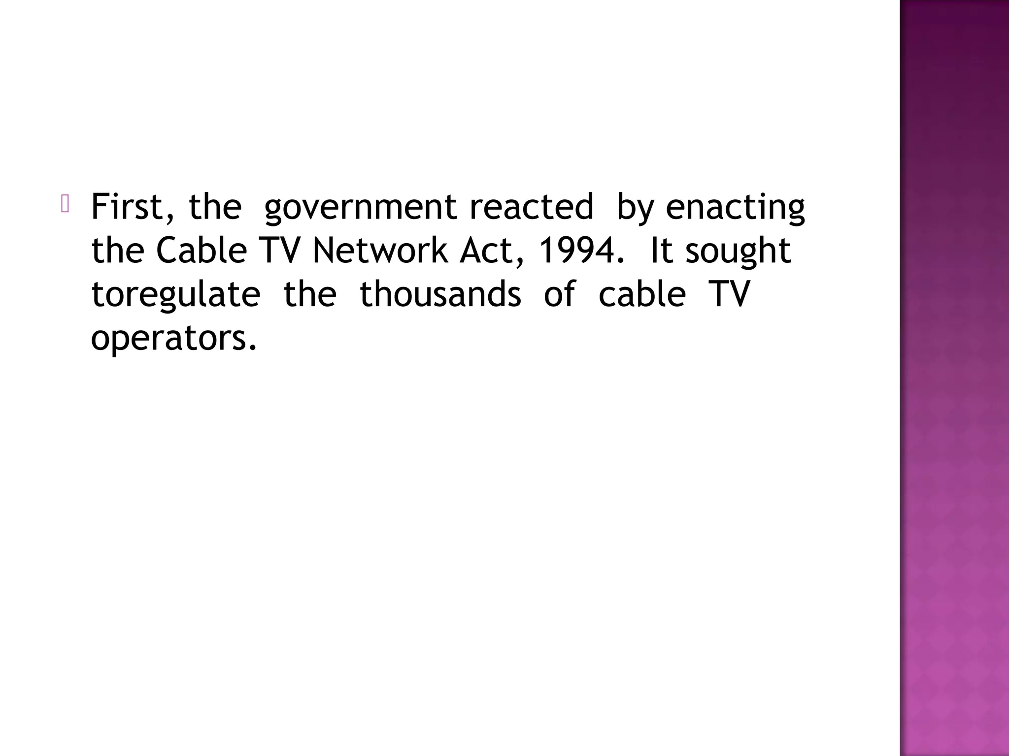   First, the  government reacted  by enacting 
    the Cable TV Network Act, 1994.  It sought 
    toregulate  the  thousands  of  cable  TV
    operators.
 