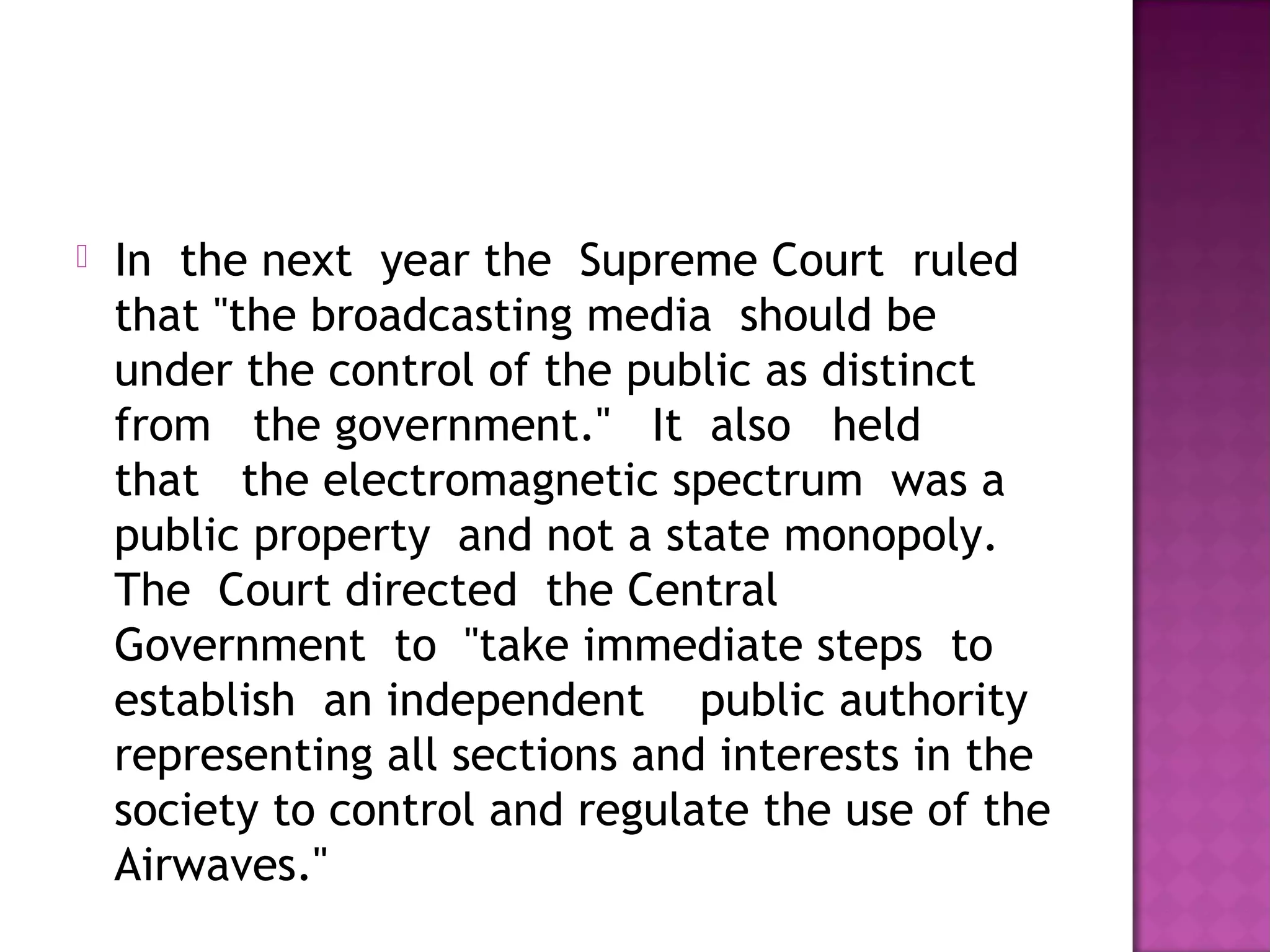    In  the next  year the  Supreme Court  ruled
    that "the broadcasting media  should be 
    under the control of the public as distinct 
    from   the government."   It  also   held  
    that   the electromagnetic spectrum  was a 
    public property  and not a state monopoly.
    The  Court directed  the Central 
    Government  to  "take immediate steps  to
    establish  an independent    public authority
    representing all sections and interests in the
    society to control and regulate the use of the
    Airwaves."
 
