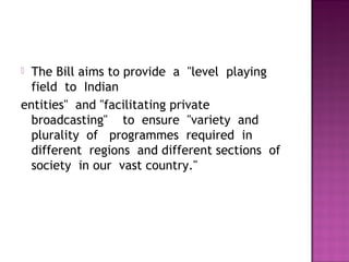  The Bill aims to provide  a  "level  playing 
  field  to  Indian 
entities"  and "facilitating private 
  broadcasting"    to  ensure  "variety  and
  plurality  of   programmes  required  in 
  different  regions  and different sections  of
  society  in our  vast country."  
 