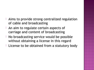    Aims to provide strong centralized regulation
    of cable and broadcasting
   An aim to regulate certain aspects of
    carriage and content of broadcasting
   No broadcasting service would be possible
    without obtaining a license in this regard
   License to be obtained from a statutory body
 