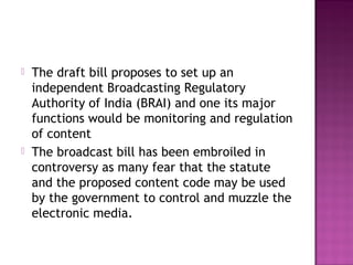    The draft bill proposes to set up an
    independent Broadcasting Regulatory
    Authority of India (BRAI) and one its major
    functions would be monitoring and regulation
    of content
   The broadcast bill has been embroiled in
    controversy as many fear that the statute
    and the proposed content code may be used
    by the government to control and muzzle the
    electronic media.
 