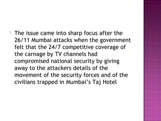    The issue came into sharp focus after the
    26/11 Mumbai attacks when the government
    felt that the 24/7 competitive coverage of
    the carnage by TV channels had
    compromised national security by giving
    away to the attackers details of the
    movement of the security forces and of the
    civilians trapped in Mumbai’s Taj Hotel
 