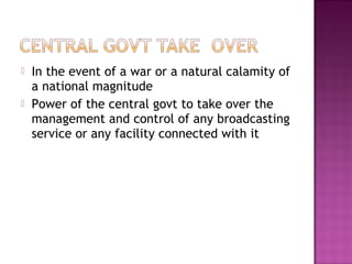    In the event of a war or a natural calamity of
    a national magnitude
   Power of the central govt to take over the
    management and control of any broadcasting
    service or any facility connected with it
 