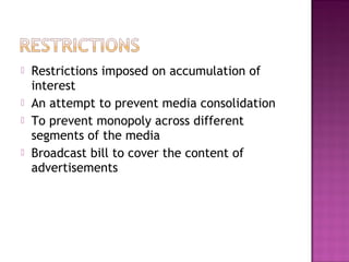    Restrictions imposed on accumulation of
    interest
   An attempt to prevent media consolidation
   To prevent monopoly across different
    segments of the media
   Broadcast bill to cover the content of
    advertisements
 