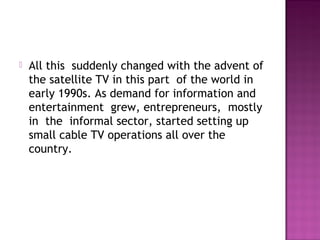    All this  suddenly changed with the advent of
    the satellite TV in this part  of the world in
    early 1990s. As demand for information and
    entertainment  grew, entrepreneurs,  mostly
    in  the  informal sector, started setting up
    small cable TV operations all over the
    country.
 