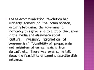    The telecommunication  revolution had 
    suddenly  arrived  on  the Indian horizon, 
    virtually bypassing  the government. 
    Inevitably this gave  rise to a lot of discussion
    in the media and elsewhere about  
    "cultural    invasion",   "promotion   of  
    consumerism", "possibility of  propaganda 
    and  misinformation  campaigns  from
    abroad", etc.  There was  even some talk
    about the feasibility of banning satellite dish
    antennas.
 