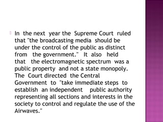    In  the next  year the  Supreme Court  ruled
    that "the broadcasting media  should be 
    under the control of the public as distinct 
    from   the government."   It  also   held  
    that   the electromagnetic spectrum  was a 
    public property  and not a state monopoly.
    The  Court directed  the Central 
    Government  to  "take immediate steps  to
    establish  an independent    public authority
    representing all sections and interests in the
    society to control and regulate the use of the
    Airwaves."
 