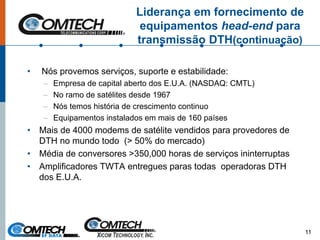 Liderança em fornecimento de
equipamentos head-end para
transmissão DTH(continuação)
• Nós provemos serviços, suporte e estabilidade:
– Empresa de capital aberto dos E.U.A. (NASDAQ: CMTL)
– No ramo de satélites desde 1967
– Nós temos história de crescimento continuo
– Equipamentos instalados em mais de 160 países
• Mais de 4000 modems de satélite vendidos para provedores de
DTH no mundo todo (> 50% do mercado)
• Média de conversores >350,000 horas de serviços ininterruptas
• Amplificadores TWTA entregues paras todas operadoras DTH
dos E.U.A.
11
 