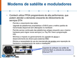 Modems de satélite e moduladores
• Comtech utiliza FPGA programáveis de alta performance, que
podem atender a demanda crescente de oferecimento de
serviços DTH
– Permite o crescimento das redes
– Upgrade de plataformas proprietárias e DVB-S para o melhor padrão de
transmissão disponível sem alterações no hardware
– Permite serviço continuado das plataformas antigas enquanto usa o mesmo
hardware para migrar novos serviços (i.e. Pay Per View e programação
HD)
– Minimiza o impacto no gerenciamento do upgrade de ativos e
desenvolvimento de drivers para sistemas M&C
– Elimina a necessidade do uso de manutenção de janelas para reposição de
hardware e recabeamento de racks e instalações
13
Upgrade do software via cartão de
memória flash ou através de conexão
Ethernet FTP
 