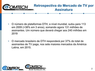Retrospectiva do Mercado de TV por
Assinatura
• O número de plataformas DTH, a nível mundial, subiu para 113
em 2009 (+38% em 3 anos), somando agora 131 milhões de
assinantes. Um número que deverá chegar aos 240 milhões em
2019
• O mercado brasileiro de DTH responderá por 37% do total de
assinantes de TV paga, nos sete maiores mercados da América
Latina, em 2015.
2
 
