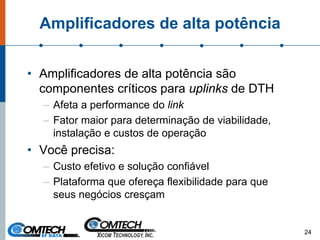 Amplificadores de alta potência
• Amplificadores de alta potência são
componentes críticos para uplinks de DTH
– Afeta a performance do link
– Fator maior para determinação de viabilidade,
instalação e custos de operação
• Você precisa:
– Custo efetivo e solução confiável
– Plataforma que ofereça flexibilidade para que
seus negócios cresçam
24
 